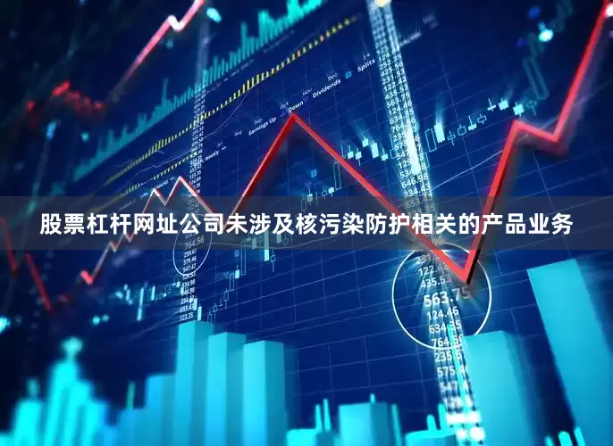股票杠杆网址公司未涉及核污染防护相关的产品业务