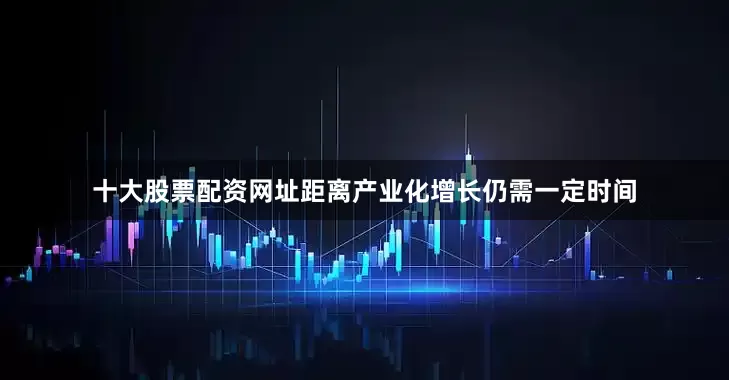 十大股票配资网址距离产业化增长仍需一定时间