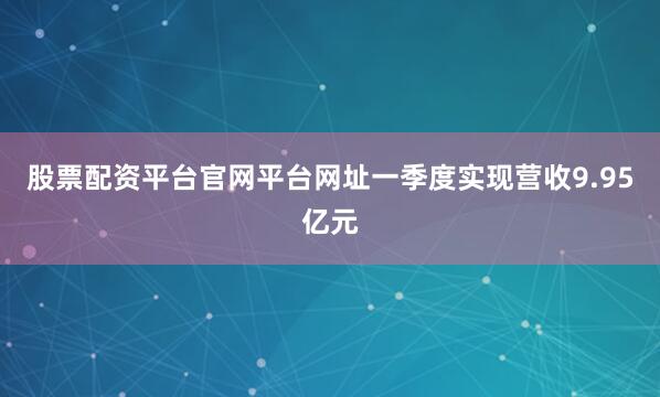 股票配资平台官网平台网址一季度实现营收9.95亿元