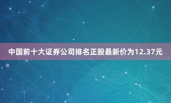 中国前十大证券公司排名正股最新价为12.37元