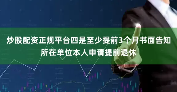 炒股配资正规平台四是至少提前3个月书面告知所在单位本人申请提前退休
