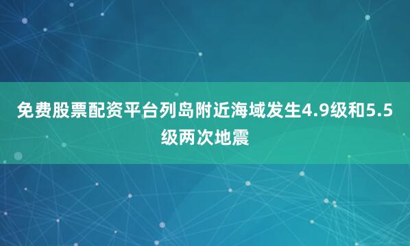 免费股票配资平台列岛附近海域发生4.9级和5.5级两次地震
