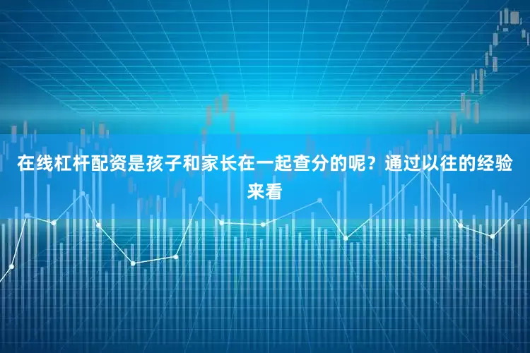 在线杠杆配资是孩子和家长在一起查分的呢？通过以往的经验来看