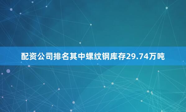配资公司排名其中螺纹钢库存29.74万吨