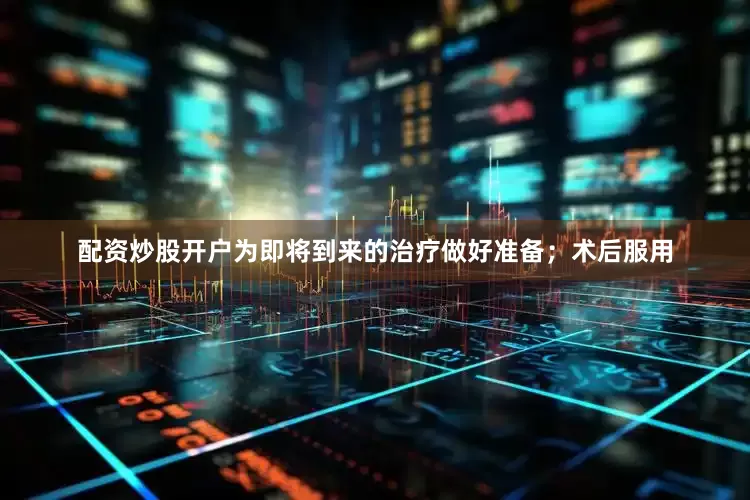 配资炒股开户为即将到来的治疗做好准备；术后服用