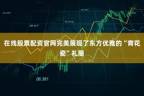在线股票配资官网完美展现了东方优雅的“青花瓷”礼服