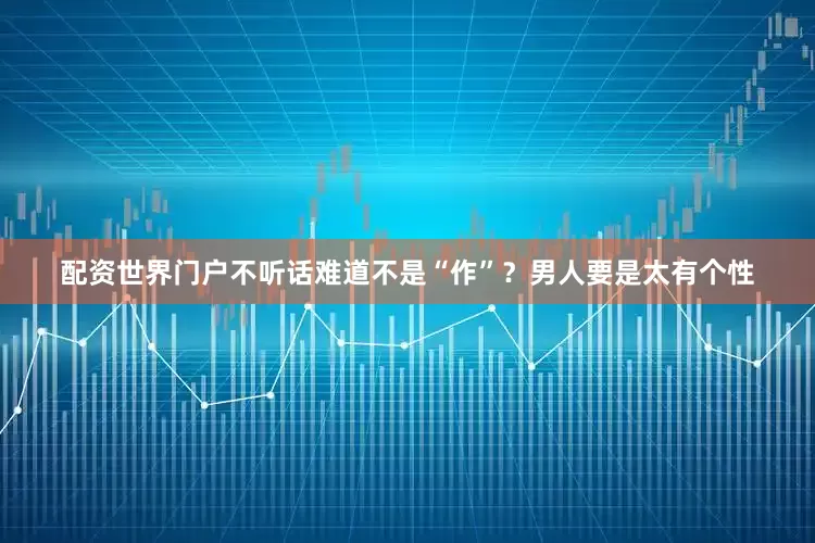 配资世界门户不听话难道不是“作”？男人要是太有个性