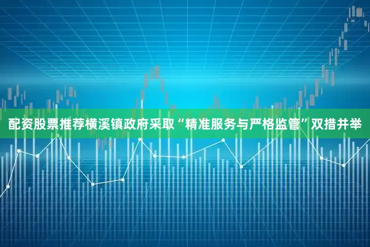 配资股票推荐横溪镇政府采取“精准服务与严格监管”双措并举