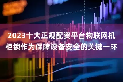 2023十大正规配资平台物联网机柜锁作为保障设备安全的关键一环