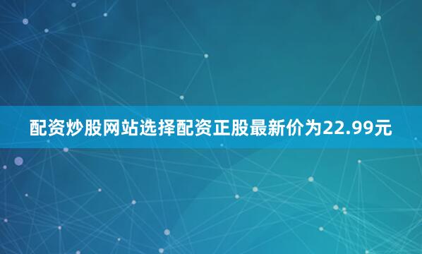 配资炒股网站选择配资正股最新价为22.99元