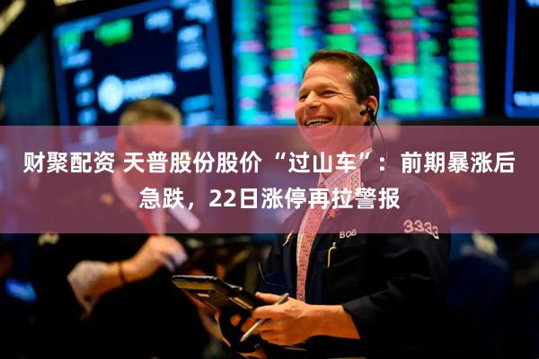 财聚配资 天普股份股价 “过山车”：前期暴涨后急跌，22日涨停再拉警报