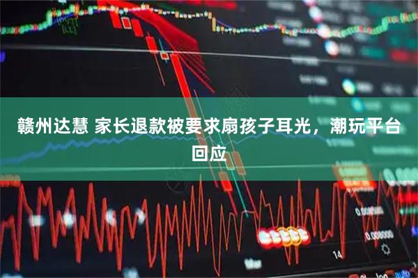赣州达慧 家长退款被要求扇孩子耳光，潮玩平台回应