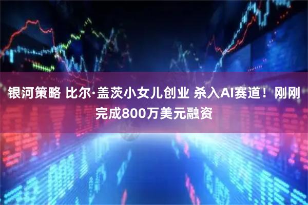 银河策略 比尔·盖茨小女儿创业 杀入AI赛道！刚刚完成800万美元融资