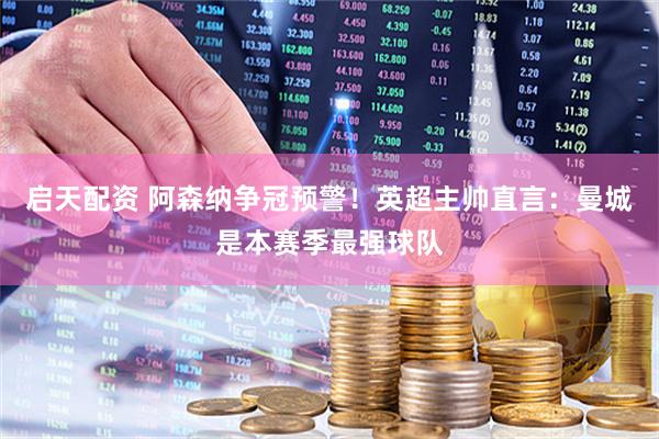 启天配资 阿森纳争冠预警！英超主帅直言：曼城是本赛季最强球队