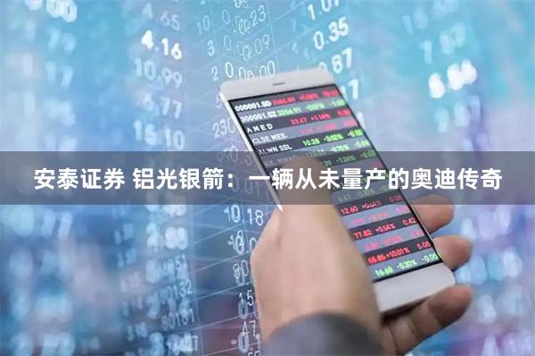 安泰证券 铝光银箭：一辆从未量产的奥迪传奇