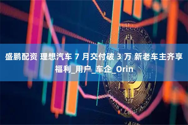 盛鹏配资 理想汽车 7 月交付破 3 万 新老车主齐享福利_用户_车企_Orin