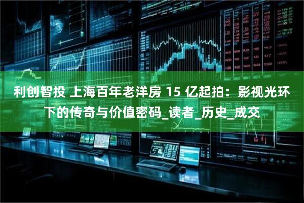 利创智投 上海百年老洋房 15 亿起拍：影视光环下的传奇与价值密码_读者_历史_成交