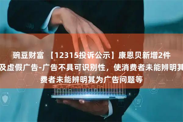 豌豆财富 【12315投诉公示】康恩贝新增2件投诉公示，涉及虚假广告-广告不具可识别性，使消费者未能辨明其为广告问题等