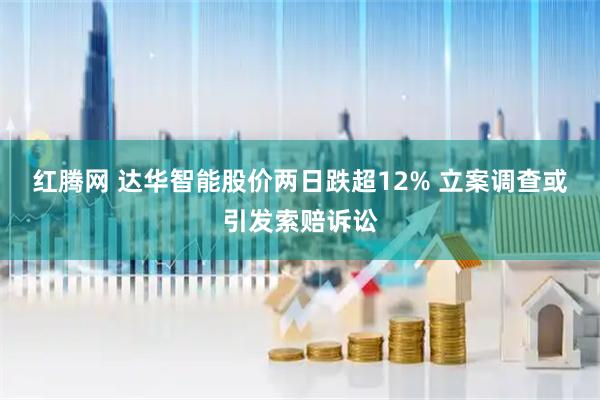 红腾网 达华智能股价两日跌超12% 立案调查或引发索赔诉讼