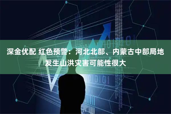 深金优配 红色预警：河北北部、内蒙古中部局地发生山洪灾害可能性很大