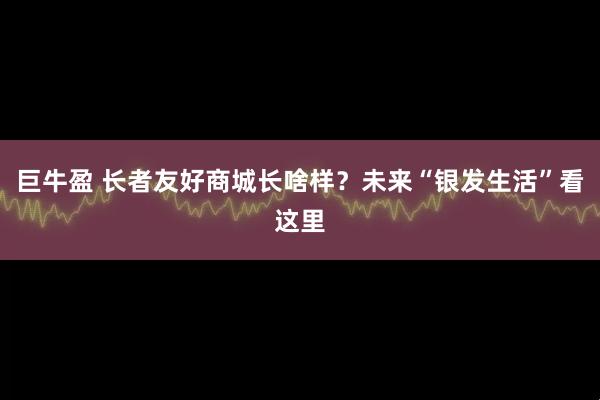 巨牛盈 长者友好商城长啥样？未来“银发生活”看这里
