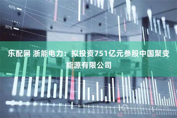 乐配网 浙能电力：拟投资751亿元参股中国聚变能源有限公司