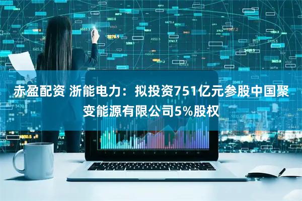 赤盈配资 浙能电力：拟投资751亿元参股中国聚变能源有限公司5%股权