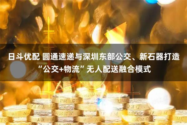 日斗优配 圆通速递与深圳东部公交、新石器打造“公交+物流”无人配送融合模式