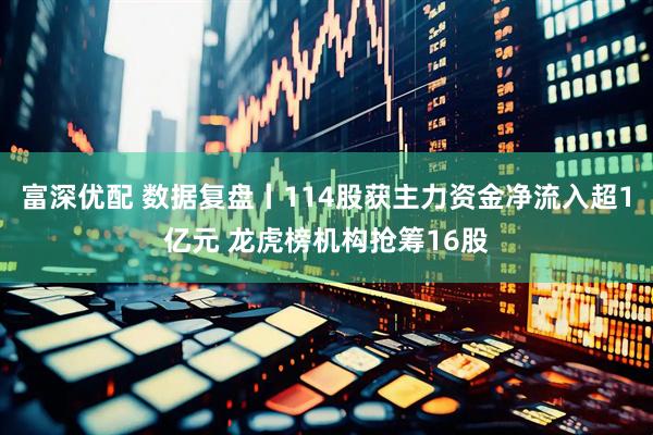 富深优配 数据复盘丨114股获主力资金净流入超1亿元 龙虎榜机构抢筹16股