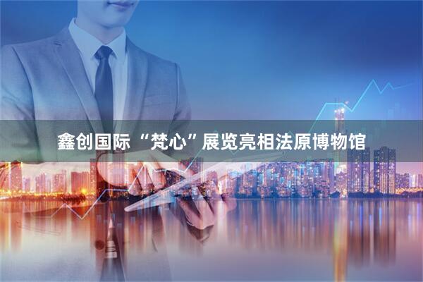 鑫创国际 “梵心”展览亮相法原博物馆