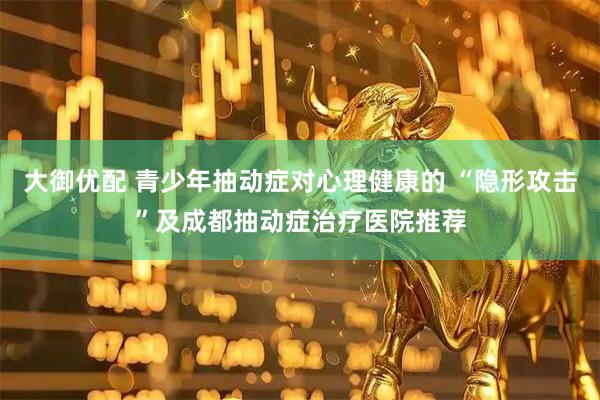 大御优配 青少年抽动症对心理健康的 “隐形攻击”及成都抽动症治疗医院推荐