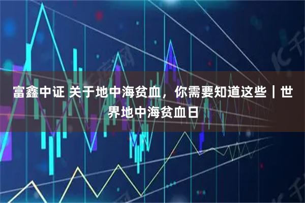 富鑫中证 关于地中海贫血，你需要知道这些｜世界地中海贫血日