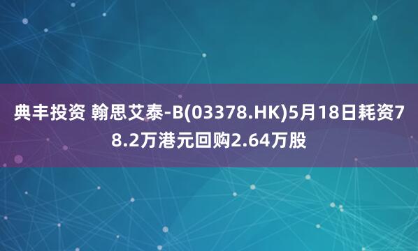 典丰投资 翰思艾泰-B(03378.HK)5月18日耗资78.2万港元回购2.64万股