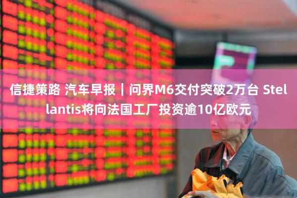 信捷策路 汽车早报｜问界M6交付突破2万台 Stellantis将向法国工厂投资逾10亿欧元