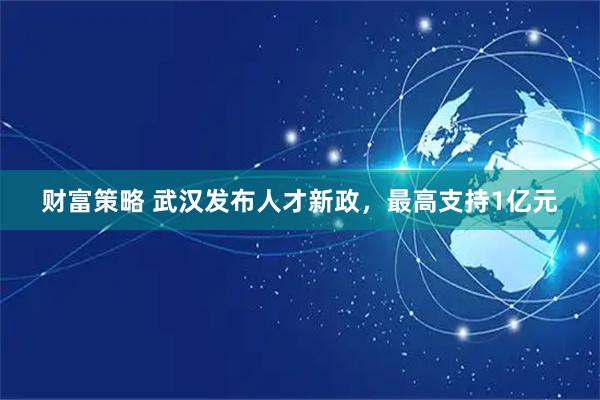 财富策略 武汉发布人才新政，最高支持1亿元
