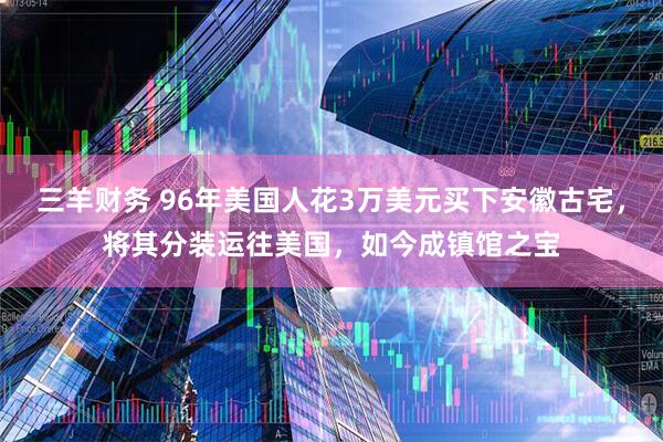 三羊财务 96年美国人花3万美元买下安徽古宅，将其分装运往美国，如今成镇馆之宝