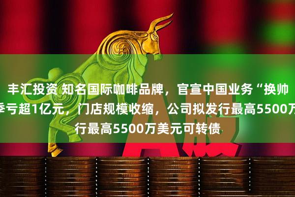 丰汇投资 知名国际咖啡品牌，官宣中国业务“换帅”！在华单季亏超1亿元，门店规模收缩，公司拟发行最高5500万美元可转债