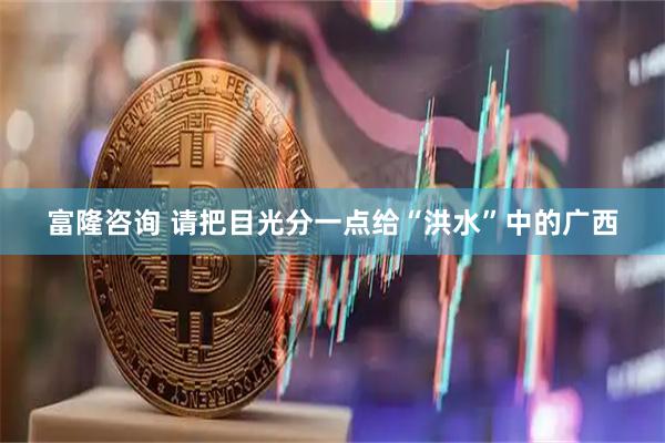 富隆咨询 请把目光分一点给“洪水”中的广西