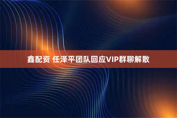 鑫配资 任泽平团队回应VIP群聊解散