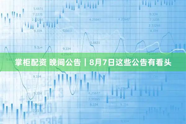掌柜配资 晚间公告｜8月7日这些公告有看头
