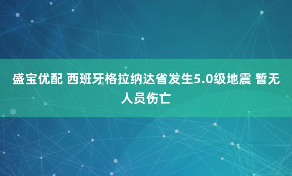 盛宝优配 西班牙格拉纳达省发生5.0级地震 暂无人员伤亡