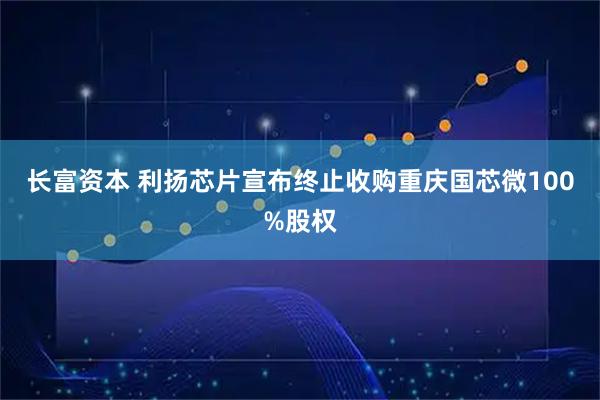 长富资本 利扬芯片宣布终止收购重庆国芯微100%股权